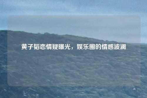 黄子韬恋情疑曝光,娱乐圈的情感波澜