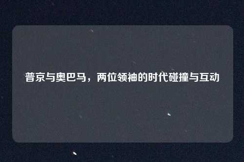 普京与奥巴马，两位领袖的时代碰撞与互动