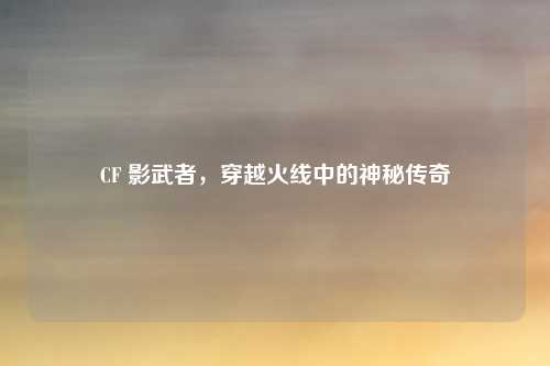 CF 影武者,穿越火线中的神秘传奇
