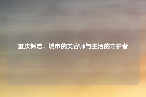 重庆保洁,城市的美容师与生活的守护者