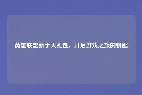 英雄联盟新手大礼包,开启游戏之旅的钥匙
