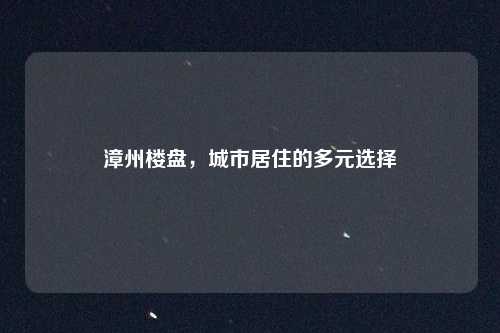 漳州楼盘,城市居住的多元选择