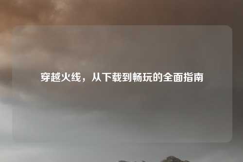 穿越火线，从下载到畅玩的全面指南