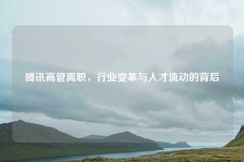 腾讯高管离职,行业变革与人才流动的背后