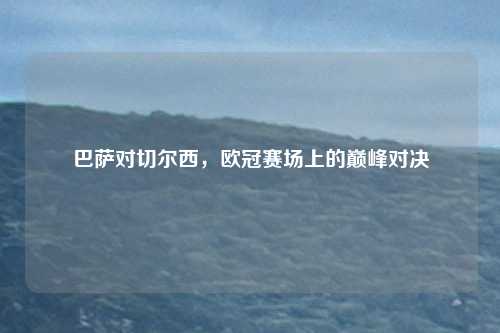 巴萨对切尔西,欧冠赛场上的巅峰对决