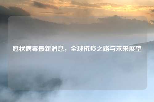 冠状病毒最新消息，全球抗疫之路与未来展望