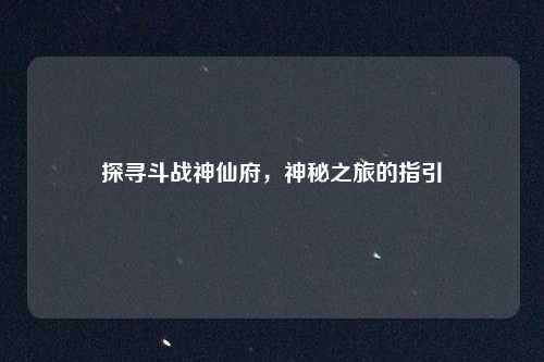 探寻斗战神仙府,神秘之旅的指引