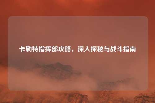 卡勒特指挥部攻略,深入探秘与战斗指南