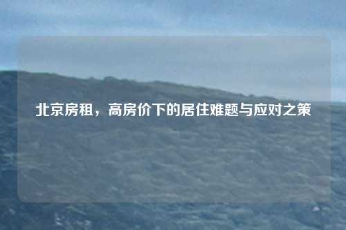 北京房租,高房价下的居住难题与应对之策