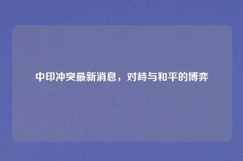 中印冲突最新消息,对峙与和平的博弈