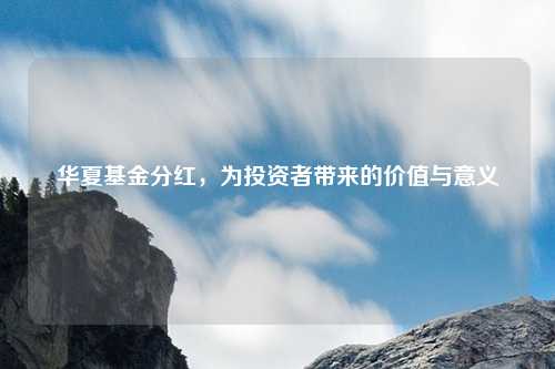 华夏基金分红,为投资者带来的价值与意义