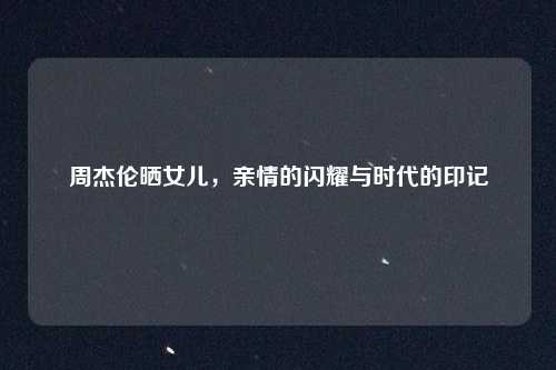 周杰伦晒女儿,亲情的闪耀与时代的印记
