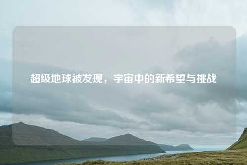 超级地球被发现,宇宙中的新希望与挑战