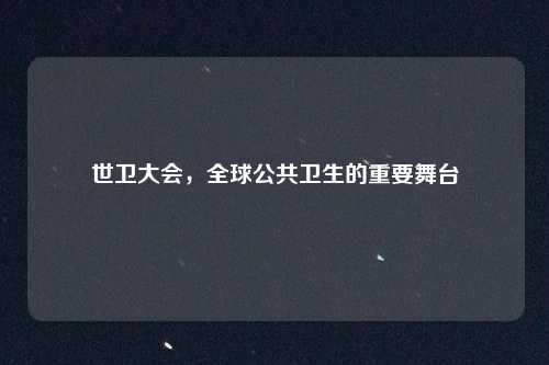 世卫大会,全球公共卫生的重要舞台