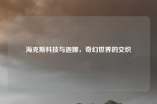 海克斯科技与迦娜,奇幻世界的交织