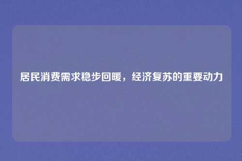居民消费需求稳步回暖,经济复苏的重要动力