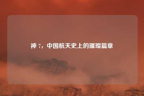 神 7,中国航天史上的璀璨篇章