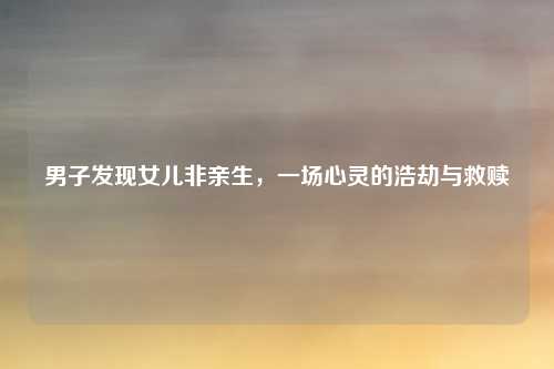 男子发现女儿非亲生,一场心灵的浩劫与救赎