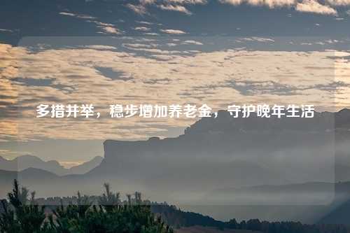 多措并举,稳步增加养老金,守护晚年生活