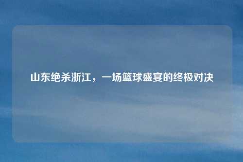 山东绝杀浙江,一场篮球盛宴的终极对决