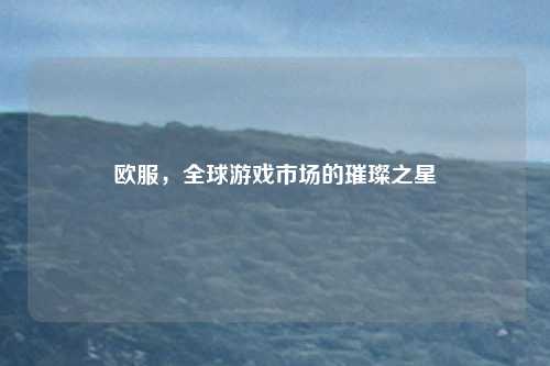 欧服,全球游戏市场的璀璨之星
