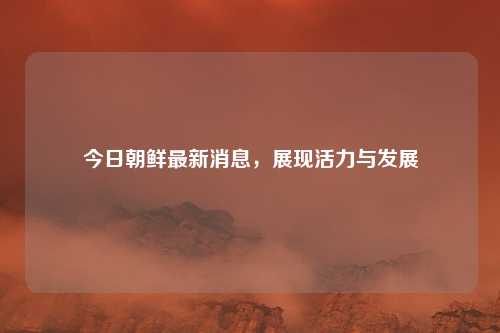 今日朝鲜最新消息,展现活力与发展