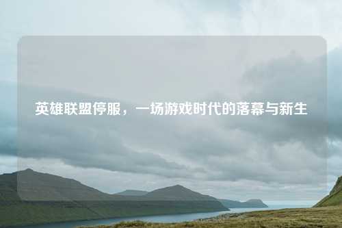 英雄联盟停服,一场游戏时代的落幕与新生