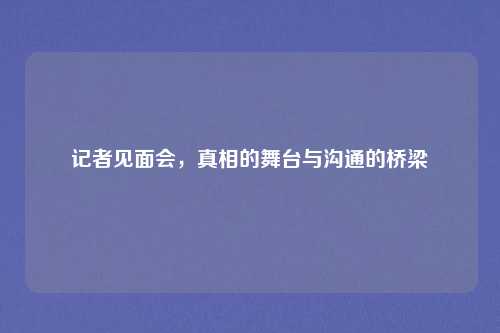 记者见面会,真相的舞台与沟通的桥梁