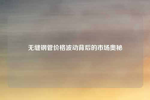 无缝钢管价格波动背后的市场奥秘