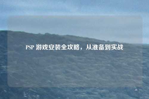 PSP 游戏安装全攻略,从准备到实战