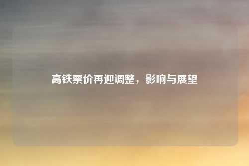 高铁票价再迎调整,影响与展望