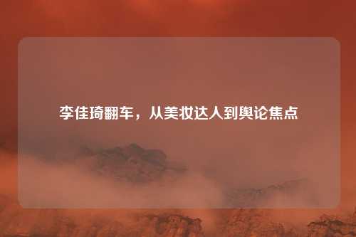 李佳琦翻车,从美妆达人到舆论焦点