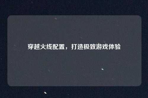 穿越火线配置，打造极致游戏体验