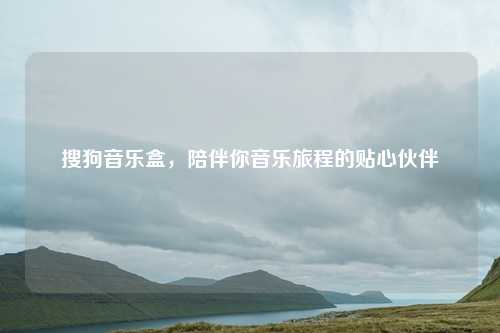 搜狗音乐盒,陪伴你音乐旅程的贴心伙伴