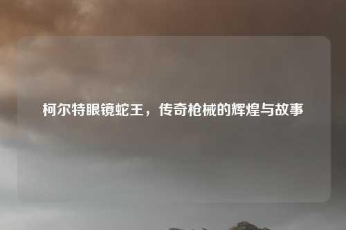 柯尔特眼镜蛇王,传奇枪械的辉煌与故事