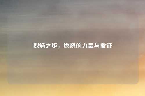 烈焰之炬,燃烧的力量与象征