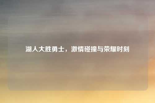 湖人大胜勇士,激情碰撞与荣耀时刻