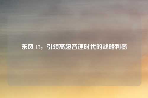 东风 17,引领高超音速时代的战略利器