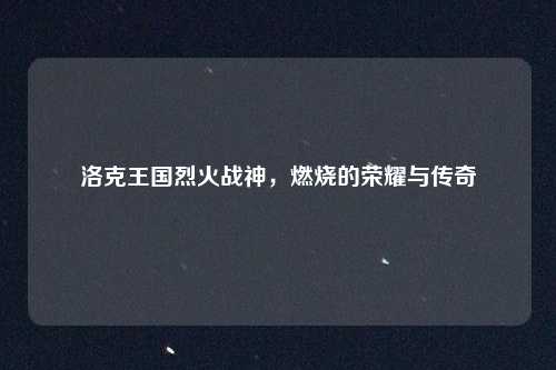 洛克王国烈火战神，燃烧的荣耀与传奇