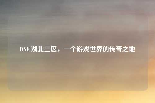 DNF 湖北三区,一个游戏世界的传奇之地