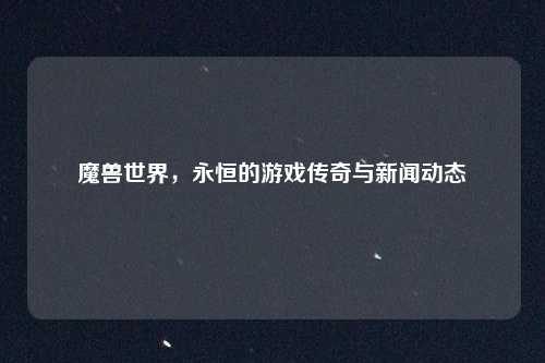 魔兽世界,永恒的游戏传奇与新闻动态
