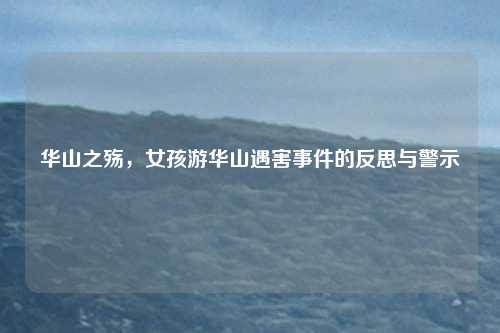 华山之殇,女孩游华山遇害事件的反思与警示