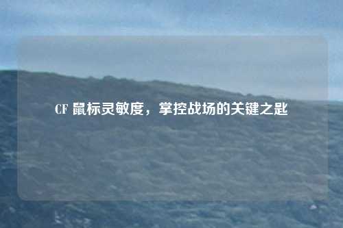 CF 鼠标灵敏度,掌控战场的关键之匙