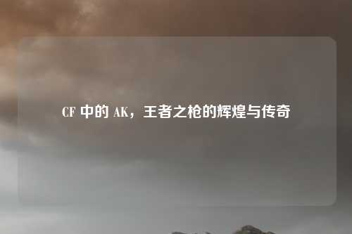CF 中的 AK,王者之枪的辉煌与传奇