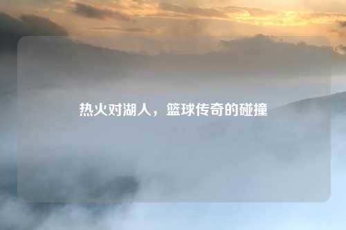 热火对湖人,篮球传奇的碰撞