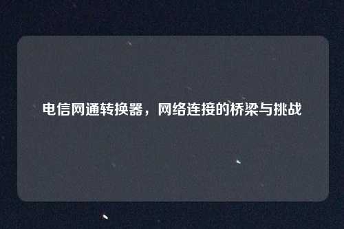 电信网通转换器,网络连接的桥梁与挑战