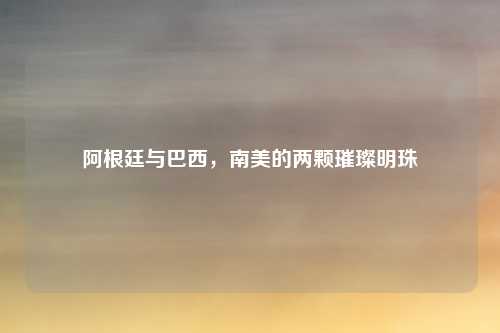 阿根廷与巴西,南美的两颗璀璨明珠