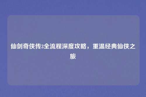仙剑奇侠传3全流程深度攻略,重温经典仙侠之旅