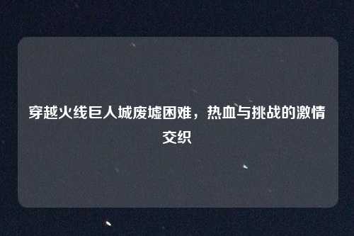 穿越火线巨人城废墟困难,热血与挑战的激情交织
