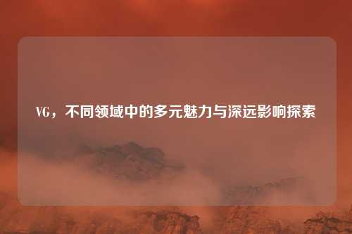 VG,不同领域中的多元魅力与深远影响探索